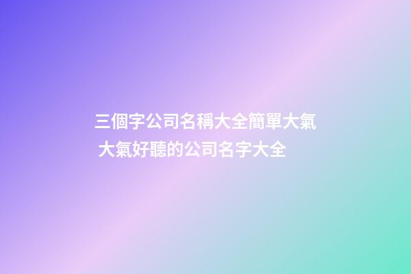 三個字公司名稱大全簡單大氣 大氣好聽的公司名字大全